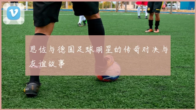 恩佐与德国足球明星的传奇对决与友谊故事