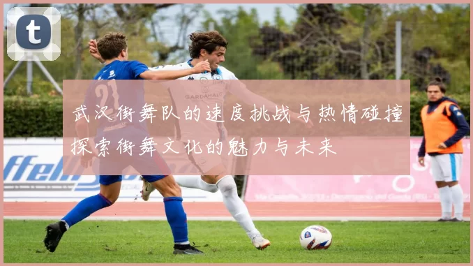 武汉街舞队的速度挑战与热情碰撞探索街舞文化的魅力与未来