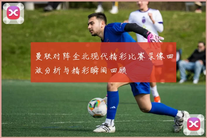 曼联对阵全北现代精彩比赛录像回放分析与精彩瞬间回顾