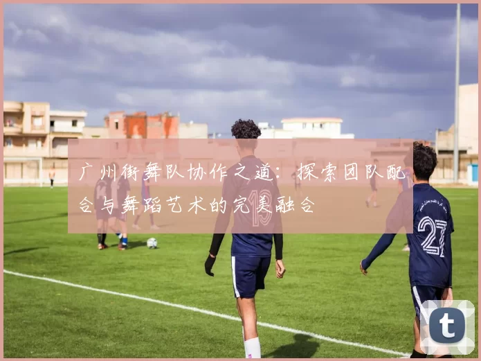 广州街舞队协作之道：探索团队配合与舞蹈艺术的完美融合