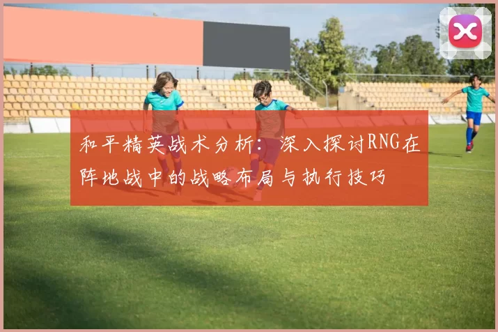 和平精英战术分析：深入探讨RNG在阵地战中的战略布局与执行技巧