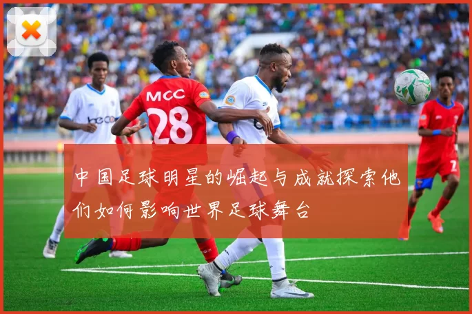 中国足球明星的崛起与成就探索他们如何影响世界足球舞台
