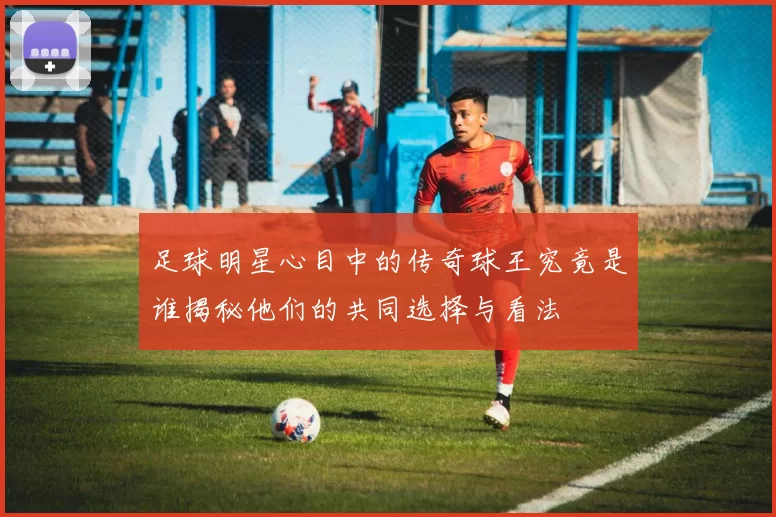 足球明星心目中的传奇球王究竟是谁揭秘他们的共同选择与看法
