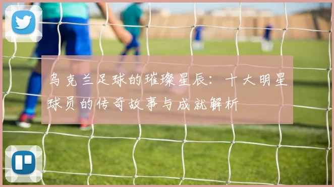 乌克兰足球的璀璨星辰：十大明星球员的传奇故事与成就解析