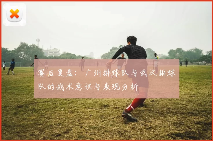 赛后复盘：广州排球队与武汉排球队的战术意识与表现分析
