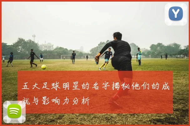 五大足球明星的名字揭秘他们的成就与影响力分析