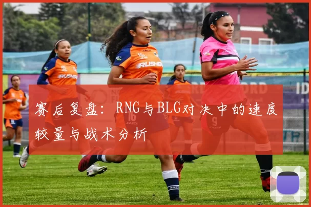 赛后复盘：RNG与BLG对决中的速度较量与战术分析