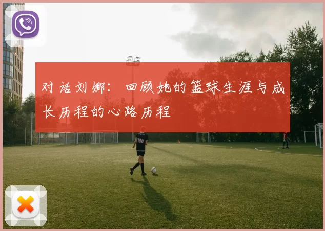 对话刘娜：回顾她的篮球生涯与成长历程的心路历程
