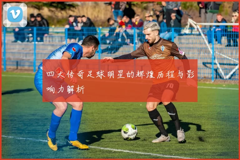 四大传奇足球明星的辉煌历程与影响力解析
