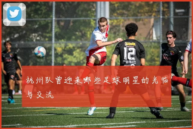 杭州队曾迎来哪些足球明星的光临与交流
