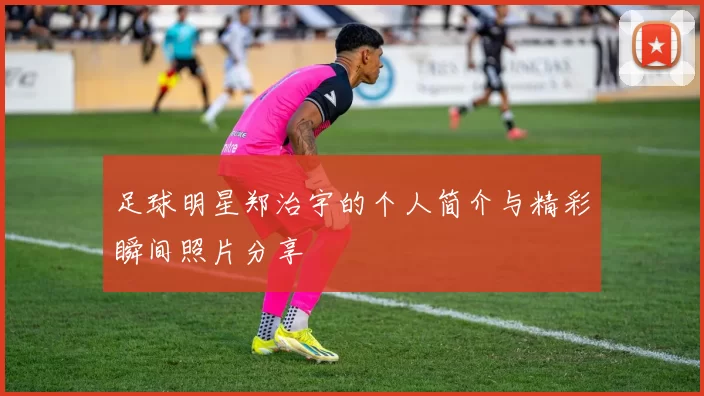 足球明星郑治宇的个人简介与精彩瞬间照片分享