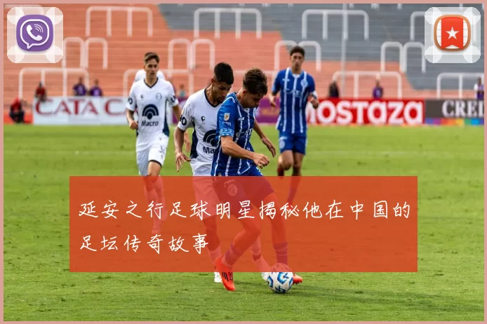 延安之行足球明星揭秘他在中国的足坛传奇故事