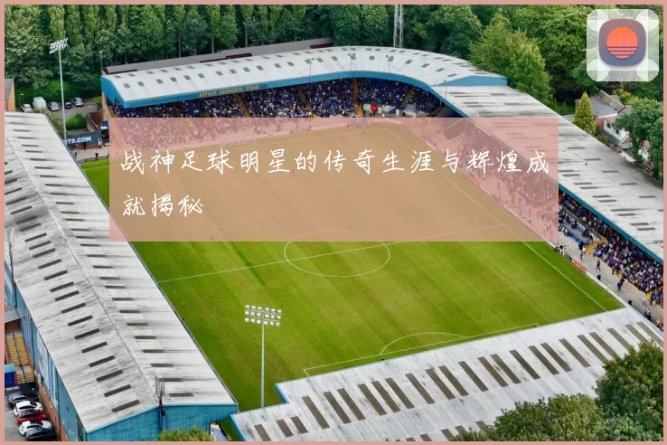 战神足球明星的传奇生涯与辉煌成就揭秘