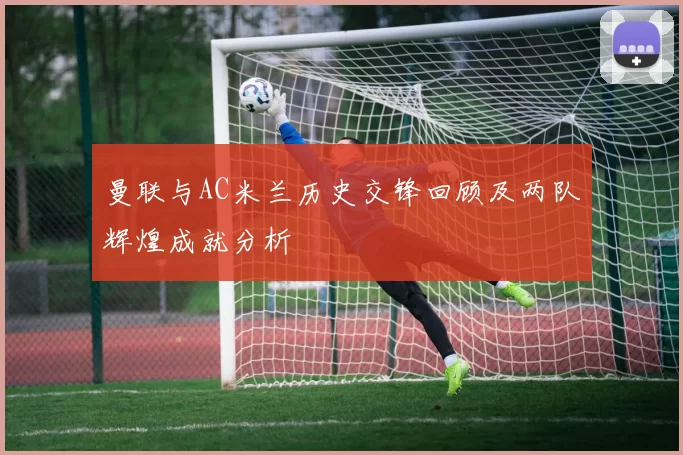 曼联与AC米兰历史交锋回顾及两队辉煌成就分析