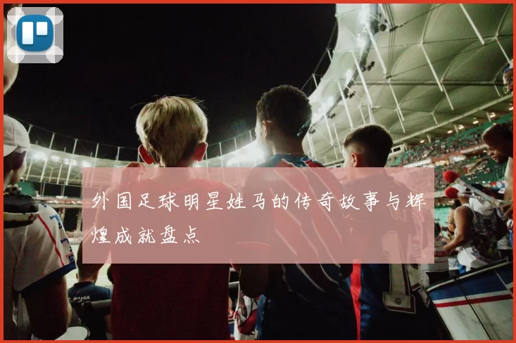 外国足球明星姓马的传奇故事与辉煌成就盘点