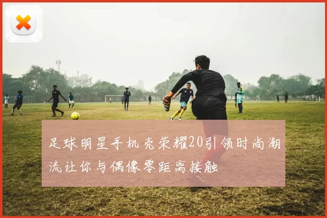 足球明星手机壳荣耀20引领时尚潮流让你与偶像零距离接触