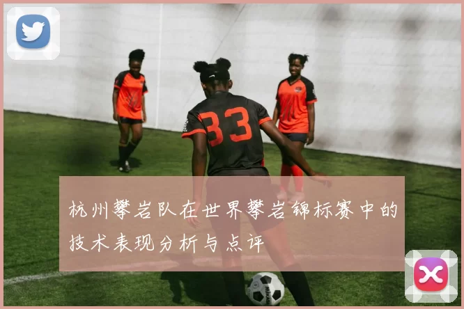 杭州攀岩队在世界攀岩锦标赛中的技术表现分析与点评
