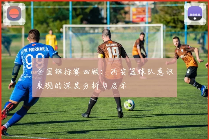 全国锦标赛回顾：西安篮球队意识表现的深度分析与启示