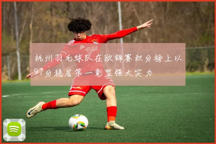 杭州羽毛球队在欧锦赛积分榜上以97分稳居第一彰显强大实力