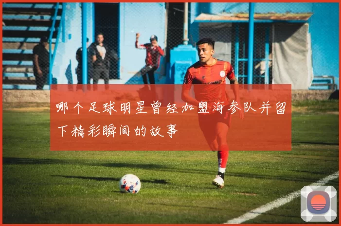 哪个足球明星曾经加盟海参队并留下精彩瞬间的故事