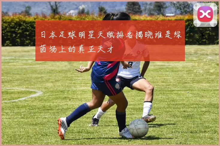 日本足球明星天赋排名揭晓谁是绿茵场上的真正天才