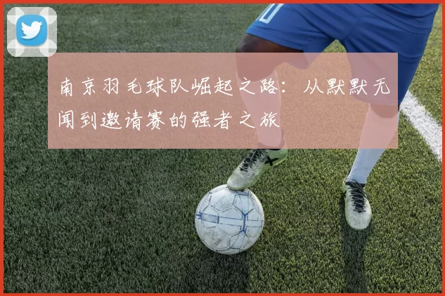 南京羽毛球队崛起之路：从默默无闻到邀请赛的强者之旅